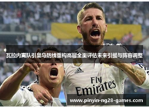 瓦拉内离队引皇马防线重构高层全面评估未来引援与阵容调整 瓦拉内离队引皇马防线重构高层全面评估未来引援与阵容调整