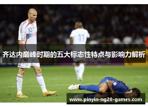 齐达内巅峰时期的五大标志性特点与影响力解析 齐达内巅峰时期的五大标志性特点与影响力解析