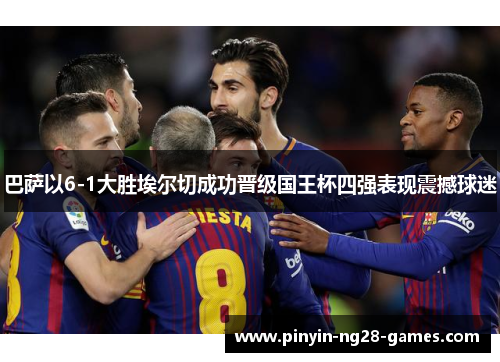 巴萨以6-1大胜埃尔切成功晋级国王杯四强表现震撼球迷