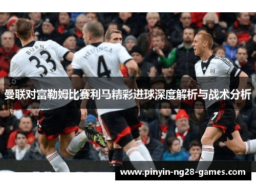 曼联对富勒姆比赛利马精彩进球深度解析与战术分析