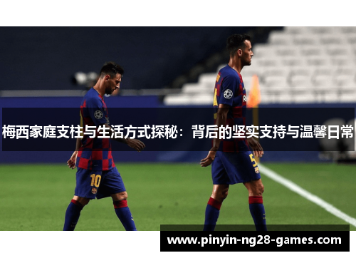 梅西家庭支柱与生活方式探秘：背后的坚实支持与温馨日常