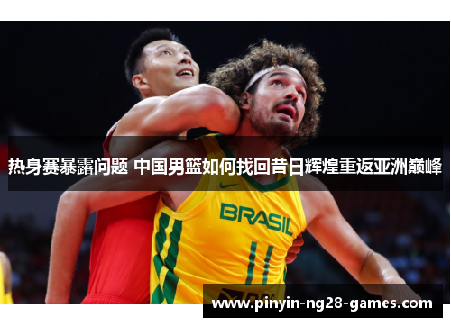 热身赛暴露问题 中国男篮如何找回昔日辉煌重返亚洲巅峰 热身赛暴露问题 中国男篮如何找回昔日辉煌重返亚洲巅峰