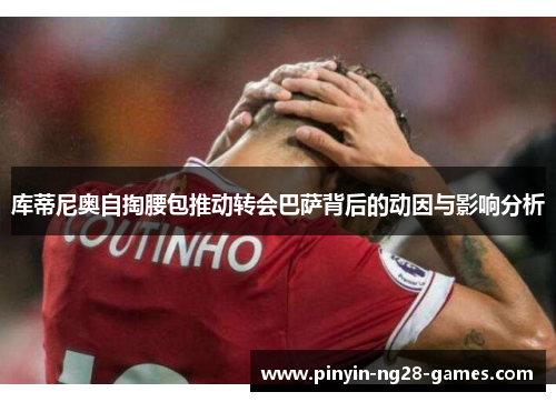 库蒂尼奥自掏腰包推动转会巴萨背后的动因与影响分析 库蒂尼奥自掏腰包推动转会巴萨背后的动因与影响分析