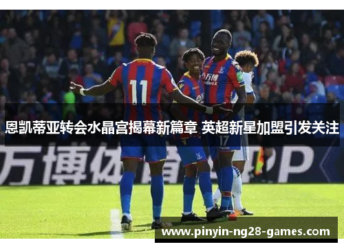 恩凯蒂亚转会水晶宫揭幕新篇章 英超新星加盟引发关注