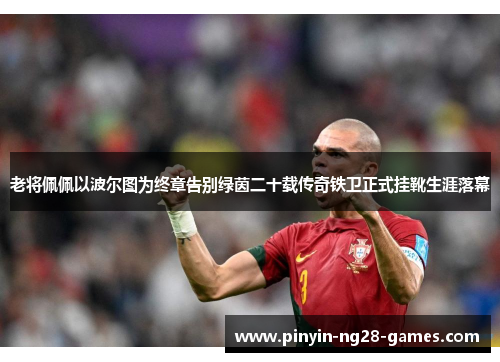 老将佩佩以波尔图为终章告别绿茵二十载传奇铁卫正式挂靴生涯落幕