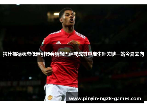 拉什福德状态低迷引转会猜想巴萨或成其重启生涯关键一站今夏去向 拉什福德状态低迷引转会猜想巴萨或成其重启生涯关键一站今夏去向