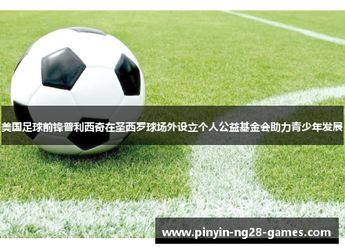 美国足球前锋普利西奇在圣西罗球场外设立个人公益基金会助力青少年发展