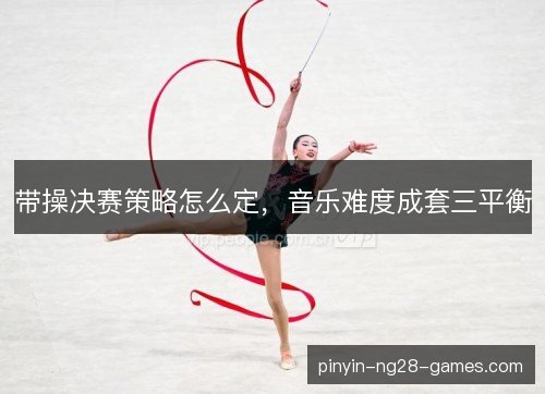 带操决赛策略怎么定,音乐难度成套三平衡 带操决赛策略怎么定,音乐难度成套三平衡